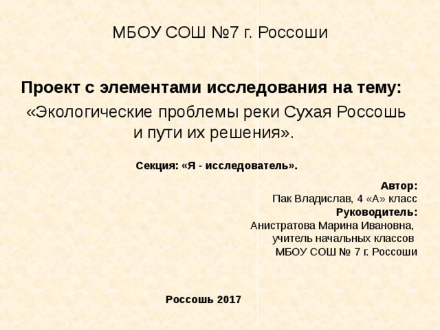 МБОУ СОШ №7 г. Россоши Проект с элементами исследования на тему:  «Экологические проблемы реки Сухая Россошь и пути их решения». Секция: «Я - исследователь». Автор: Пак Владислав, 4 «А» класс Руководитель: Анистратова Марина Ивановна, учитель начальных классов МБОУ СОШ № 7 г. Россоши    Россошь 2017 