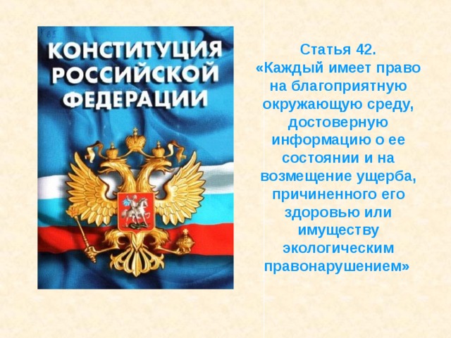 Статья 42. «Каждый имеет право на благоприятную окружающую среду, достоверную информацию о ее состоянии и на возмещение ущерба, причиненного его здоровью или имуществу экологическим правонарушением» 