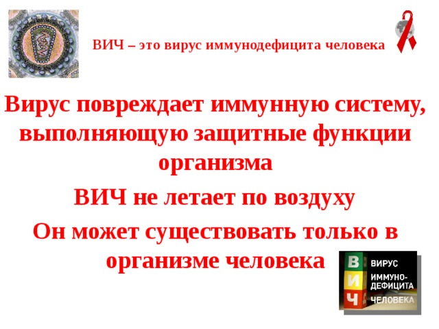 ВИЧ – это вирус иммунодефицита человека   Вирус повреждает иммунную систему, выполняющую защитные функции организма ВИЧ не летает по воздуху Он может существовать только в организме человека 