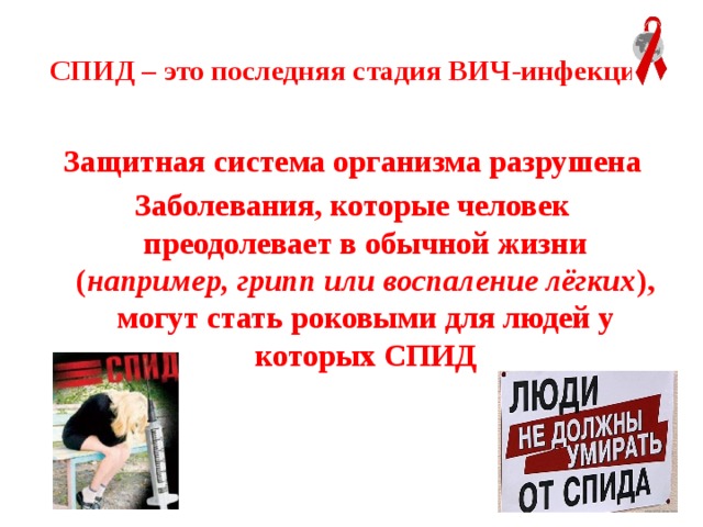  СПИД – это последняя стадия ВИЧ-инфекции  Защитная система организма разрушена Заболевания, которые человек преодолевает в обычной жизни ( например, грипп или воспаление лёгких ), могут стать роковыми для людей у которых СПИД 
