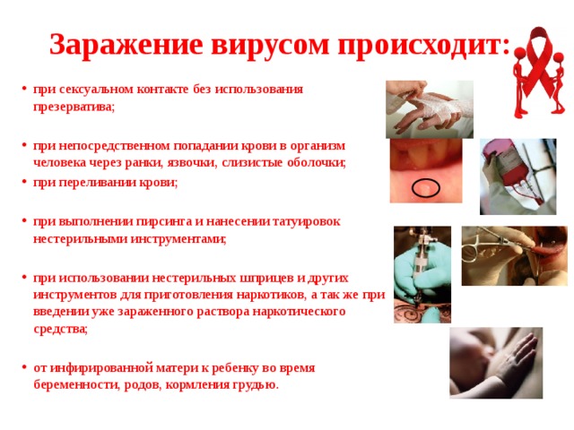 Заражение вирусом происходит: при сексуальном контакте без использования презерватива; при непосредственном попадании крови в организм человека через ранки, язвочки, слизистые оболочки; при переливании крови; при выполнении пирсинга и нанесении татуировок нестерильными инструментами; при использовании нестерильных шприцев и других инструментов для приготовления наркотиков, а так же при введении уже зараженного раствора наркотического средства; от инфирированной матери к ребенку во время беременности, родов, кормления грудью. 