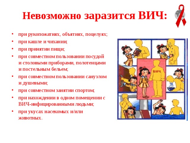 Невозможно заразится ВИЧ: при рукопожатиях, объятиях, поцелуях; при кашле и чихании; при принятии пищи; при совместном пользовании посудой и столовыми приборами, полотенцами и постельным бельем; при совместном пользовании санузлом и душевыми; при совместном занятии спортом; при нахождении в одном помещении с ВИЧ-инфицированными людьми; при укусах насекомых и/или животных . 