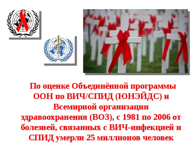  По оценке Объединённой программы ООН по ВИЧ/СПИД (ЮНЭЙДС) и Всемирной организации здравоохранения (ВОЗ), с 1981 по 2006 от болезней, связанных с ВИЧ-инфекцией и СПИД умерли 25 миллионов человек 