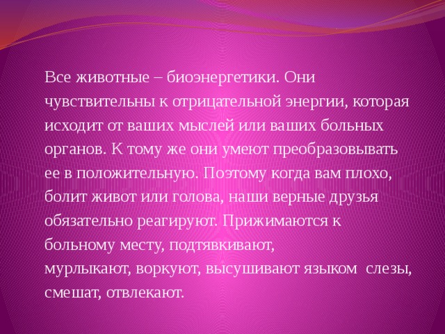 Все животные – биоэнергетики. Они чувствительны к отрицательной энергии, которая исходит от ваших мыслей или ваших больных органов. К тому же они умеют преобразовывать ее в положительную. Поэтому когда вам плохо, болит живот или голова, наши верные друзья обязательно реагируют. Прижимаются к больному месту, подтявкивают, мурлыкают, воркуют, высушивают языком слезы, смешат, отвлекают. 