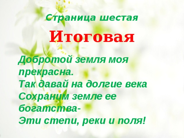 Страница шестая Итоговая Добротой земля моя прекрасна. Так давай на долгие века Сохраним земле ее богатства- Эти степи, реки и поля! 