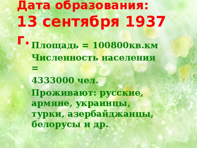 Дата образования:  13 сентября 1937 г. Площадь = 100800кв.км Численность населения = 4333000 чел. Проживают: русские, армяне, украинцы, турки, азербайджанцы, белорусы и др. 