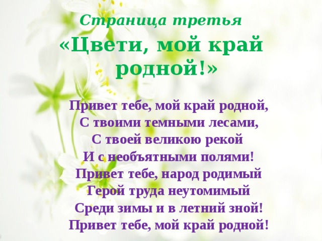   Привет тебе, мой край родной, С твоими темными лесами, С твоей великою рекой И с необъятными полями! Привет тебе, народ родимый Герой труда неутомимый Среди зимы и в летний зной! Привет тебе, мой край родной! Страница третья «Цвети, мой край родной!» 