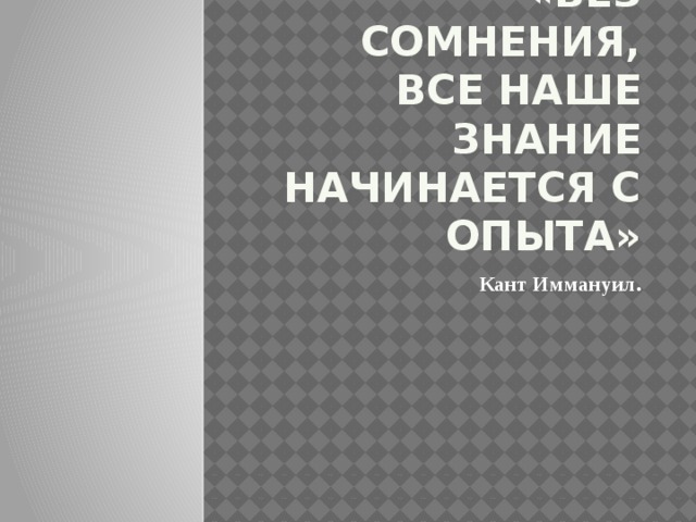 «Без сомнения, все наше знание начинается с опыта» Кант Иммануил.