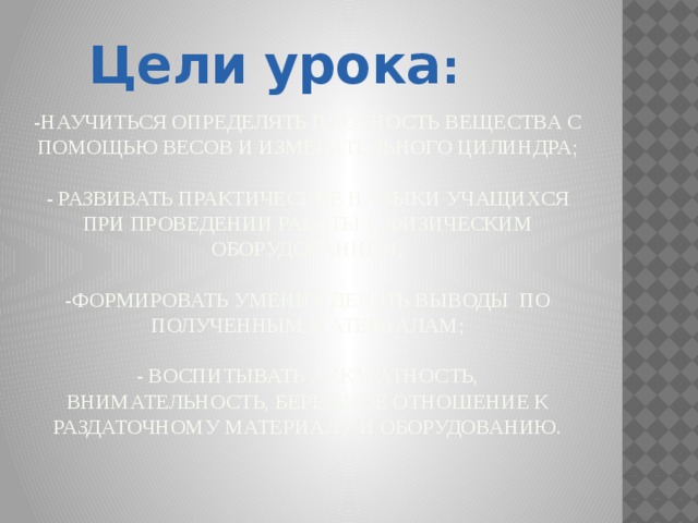 Цели  урока : -научиться определять плотность вещества с помощью весов и измерительного цилиндра;   - развивать практические навыки учащихся при проведении работы с физическим оборудованием;   -формировать умения делать выводы по полученным материалам;   - воспитывать аккуратность, внимательность, бережное отношение к раздаточному материалу и оборудованию.