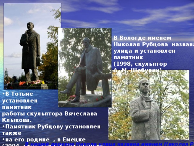 В Вологде именем Николая Рубцова названа улица и установлен памятник (1998, скульптор А. М. Шебунин). В Тотьме установлен памятник работы скульптора Вячеслава Клыкова. Памятник Рубцову установлен также на его родине , в Емецке (2004, скульптор Н. Овчинников).  В нашей деревне Никола улица названа именем Николая Рубцова 