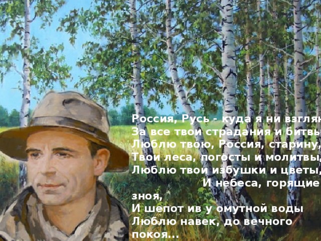Россия, Русь - куда я ни взгляну... За все твои страдания и битвы Люблю твою, Россия, старину, Твои леса, погосты и молитвы, Люблю твои избушки и цветы, И небеса, горящие от зноя, И шепот ив у омутной воды Люблю навек, до вечного покоя...  Россия, Русь! Храни себя, храни!... 