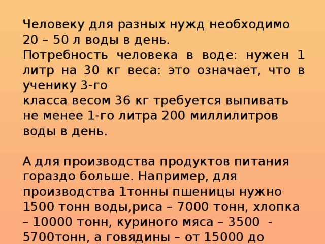 Человеку для разных нужд необходимо 20 – 50 л воды в день. Потребность человека в воде: нужен 1 литр на 30 кг веса: это означает, что в ученику 3-го класса весом 36 кг требуется выпивать не менее 1-го литра 200 миллилитров воды в день. А для производства продуктов питания гораздо больше. Например, для производства 1тонны пшеницы нужно 1500 тонн воды,риса – 7000 тонн, хлопка – 10000 тонн, куриного мяса – 3500 - 5700тонн, а говядины – от 15000 до 70000 тонн. 