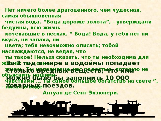   Нет ничего более драгоценного, чем чудесная, самая обыкновенная  чистая вода. “Вода дороже золота”, - утверждали бедуины, всю жизнь  кочевавшие в песках. “ Вода! Вода, у тебя нет ни вкуса, ни запаха, ни  цвета; тебя невозможно описать; тобой наслаждаются, не ведая, что  ты такое! Нельзя сказать, что ты необходима для жизни: ты – сама  жизнь. Ты наполняешь нас радостью, которую не объяснить нашими  чувствами … Ты самое большое богатство на свете ”, - писал о воде  Антуан де Сент-Экзюпери.  За 1 год в мире в водоёмы попадает столько вредных веществ, что ими можно было бы заполнить 10 000 товарных поездов. 