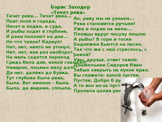 Борис Заходер «Течёт река» Течет река... Течет река...  Поит поля и города,  Несет и лодки, и суда,  И рыбы ходят в глубине,  И раки ползают на дне...  Но что такое? Караул!  Нет, нет, никто не утонул,  Нет, нет, как раз наоборот,  На мель садится пароход  Средь бела дня, какой скандал!  Наверно, лоцман маху дал!  Да нет, далёко до буйка,  Тут глубока была река,  Была. Вот именно – была.  Была, да видимо, сплыла.   Ах, реку мы не узнаем...  Река становится ручьем!  Уже и лодки на мели...  Пловцы вдруг посуху пошли.  А рыбы? В горе и тоске  Бедняжки бьются на песке.  Так что же с ней стряслось, с рекой?  Увы, друзья, ответ такой:  Дошкольник Сидоров Иван  Забыл закрыть на кухне кран.  Вы скажете: какой пустяк.  Пустяк. Добро б ручей иссяк,  А то вон из-за пустяка  Пропала целая река! 