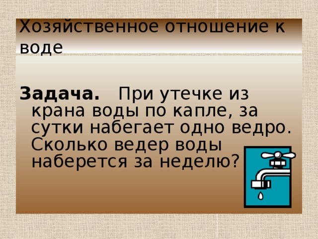Хозяйственное отношение к воде   Задача. При утечке из крана воды по капле, за сутки набегает одно ведро. Сколько ведер воды наберется за неделю?  