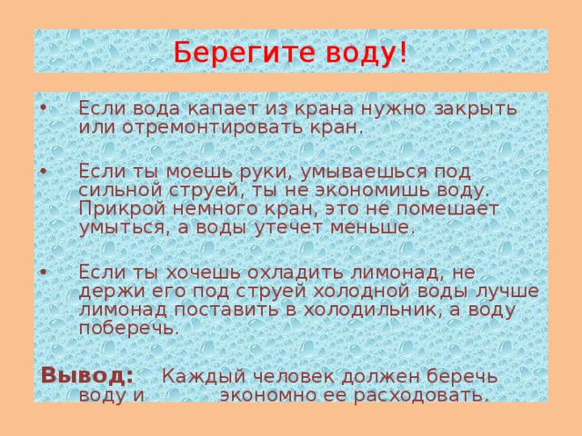 Берегите воду! Если вода капает из крана нужно закрыть или отремонтировать кран. Если ты моешь руки, умываешься под сильной струей, ты не экономишь воду. Прикрой немного кран, это не помешает умыться, а воды утечет меньше. Если ты хочешь охладить лимонад, не держи его под струей холодной воды лучше лимонад поставить в холодильник, а воду поберечь.  Вывод:  Каждый человек должен беречь воду и экономно ее расходовать.   