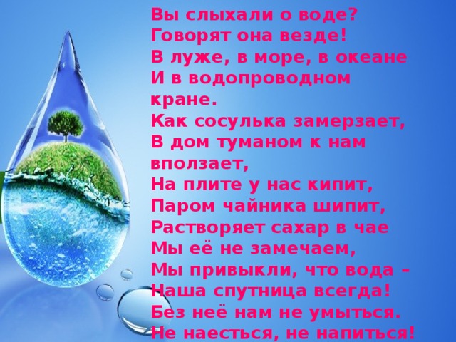 Вы слыхали о воде?  Говорят она везде!  В луже, в море, в океане  И в водопроводном кране.  Как сосулька замерзает,  В дом туманом к нам вползает,  На плите у нас кипит,  Паром чайника шипит,  Растворяет сахар в чае  Мы её не замечаем,  Мы привыкли, что вода –  Наша спутница всегда!  Без неё нам не умыться.  Не наесться, не напиться!  Смею вам я доложить –  Без воды нам не прожить. 