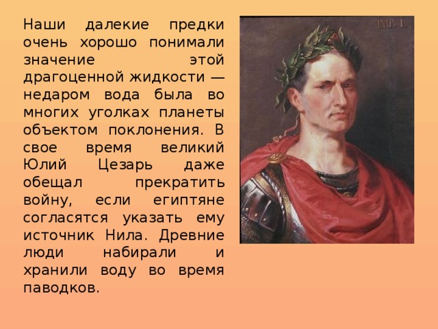 Наши далекие предки очень хорошо понимали значение этой драгоценной жидкости — недаром вода была во многих уголках планеты объектом поклонения. В свое время великий Юлий Цезарь даже обещал прекратить войну, если египтяне согласятся указать ему источник Нила. Древние люди набирали и хранили воду во время паводков. 