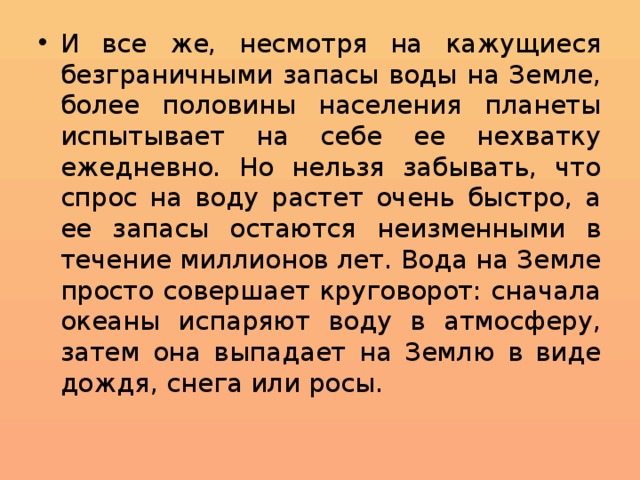 И все же, несмотря на кажущиеся безграничными запасы воды на Земле, более половины населения планеты испытывает на себе ее нехватку ежедневно. Но нельзя забывать, что спрос на воду растет очень быстро, а ее запасы остаются неизменными в течение миллионов лет. Вода на Земле просто совершает круговорот: сначала океаны испаряют воду в атмосферу, затем она выпадает на Землю в виде дождя, снега или росы. 