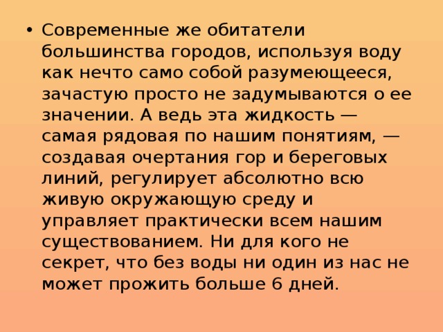 Современные же обитатели большинства городов, используя воду как нечто само собой разумеющееся, зачастую просто не задумываются о ее значении. А ведь эта жидкость — самая рядовая по нашим понятиям, — создавая очертания гор и береговых линий, регулирует абсолютно всю живую окружающую среду и управляет практически всем нашим существованием. Ни для кого не секрет, что без воды ни один из нас не может прожить больше 6 дней. 