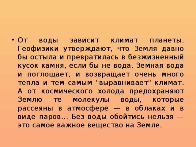От воды зависит климат планеты. Геофизики утверждают, что Земля давно бы остыла и превратилась в безжизненный кусок камня, если бы не вода. Земная вода и поглощает, и возвращает очень много тепла и тем самым 