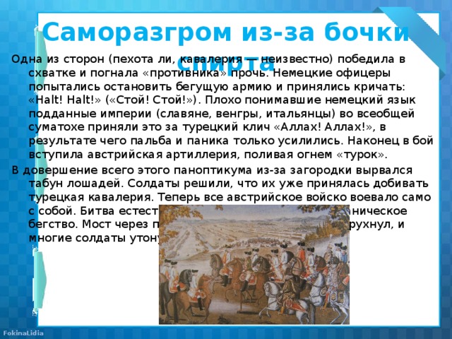 Саморазгром из-за бочки спирта Одна из сторон (пехота ли, кавалерия — неизвестно) победила в схватке и погнала «противника» прочь. Немецкие офицеры попытались остановить бегущую армию и принялись кричать: «Halt! Halt!» («Стой! Стой!»). Плохо понимавшие немецкий язык подданные империи (славяне, венгры, итальянцы) во всеобщей суматохе приняли это за турецкий клич «Аллах! Аллах!», в результате чего пальба и паника только усилились. Наконец в бой вступила австрийская артиллерия, поливая огнем «турок». В довершение всего этого паноптикума из-за загородки вырвался табун лошадей. Солдаты решили, что их уже принялась добивать турецкая кавалерия. Теперь все австрийское войско воевало само с собой. Битва естественным образом переросла в паническое бегство. Мост через протекавшую в тех местах реку рухнул, и многие солдаты утонули. 