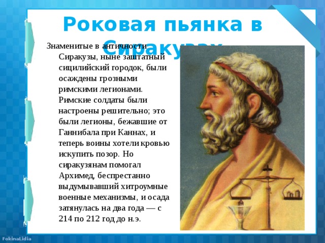 Роковая пьянка в Сиракузах   Знаменитые в античности Сиракузы, ныне заштатный сицилийский городок, были осаждены грозными римскими легионами. Римские солдаты были настроены решительно; это были легионы, бежавшие от Ганнибала при Каннах, и теперь воины хотели кровью искупить позор. Но сиракузянам помогал Архимед, беспрестанно выдумывавший хитроумные военные механизмы, и осада затянулась на два года — с 214 по 212 год до н.э. 