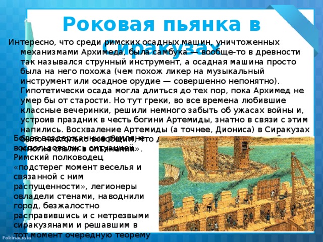 Роковая пьянка в Сиракузах Интересно, что среди римских осадных машин, уничтоженных механизмами Архимеда, была самбука — вообще-то в древности так назывался струнный инструмент, а осадная машина просто была на него похожа (чем похож ликер на музыкальный инструмент или осадное орудие — совершенно непонятно). Гипотетически осада могла длиться до тех пор, пока Архимед не умер бы от старости. Но тут греки, во все времена любившие классные вечеринки, решили немного забыть об ужасах войны и, устроив праздник в честь богини Артемиды, знатно в связи с этим напились. Восхваление Артемиды (а точнее, Диониса) в Сиракузах было настолько всеобщим, что даже «солдаты пировали в башнях, многие спали в опьянении». Более воздержанные римляне воспользовались ситуацией. Римский полководец «подстерег момент веселья и связанной с ним распущенности», легионеры овладели стенами, наводнили город, безжалостно расправившись и с нетрезвыми сиракузянами и решавшим в тот момент очередную теорему Архимедом. 