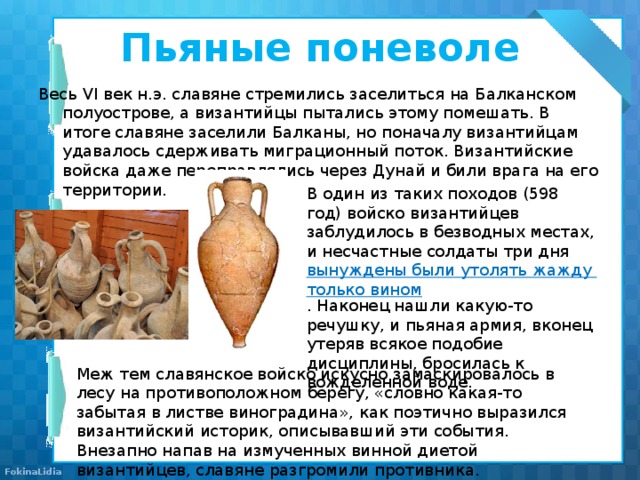 Пьяные поневоле   Весь VI век н.э. славяне стремились заселиться на Балканском полуострове, а византийцы пытались этому помешать. В итоге славяне заселили Балканы, но поначалу византийцам удавалось сдерживать миграционный поток. Византийские войска даже переправлялись через Дунай и били врага на его территории. В один из таких походов (598 год) войско византийцев заблудилось в безводных местах, и несчастные солдаты три дня  вынуждены были утолять жажду только вином . Наконец нашли какую-то речушку, и пьяная армия, вконец утеряв всякое подобие дисциплины, бросилась к вожделенной воде. Меж тем славянское войско искусно замаскировалось в лесу на противоположном берегу, «словно какая-то забытая в листве виноградина», как поэтично выразился византийский историк, описывавший эти события. Внезапно напав на измученных винной диетой византийцев, славяне разгромили противника. 