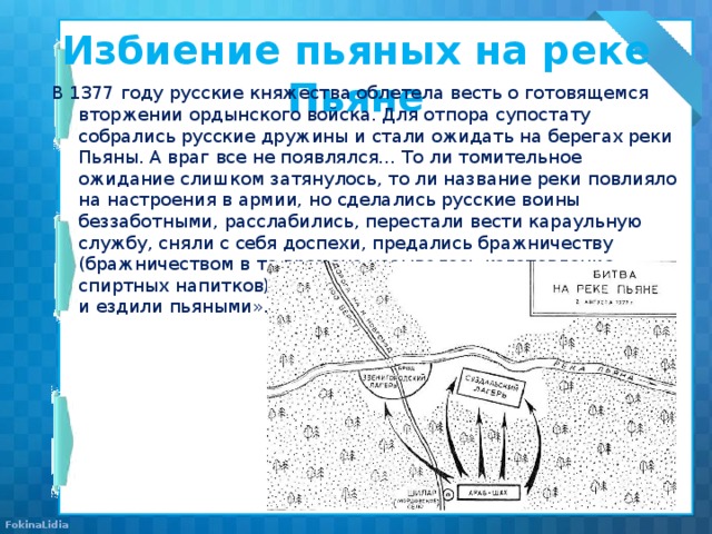 Избиение пьяных на реке Пьяне   В 1377 году русские княжества облетела весть о готовящемся вторжении ордынского войска. Для отпора супостату собрались русские дружины и стали ожидать на берегах реки Пьяны. А враг все не появлялся… То ли томительное ожидание слишком затянулось, то ли название реки повлияло на настроения в армии, но сделались русские воины беззаботными, расслабились, перестали вести караульную службу, сняли с себя доспехи, предались бражничеству (бражничеством в те времена называлось изготовление спиртных напитков) и «пили без меры, и напивались допьяна, и ездили пьяными». 