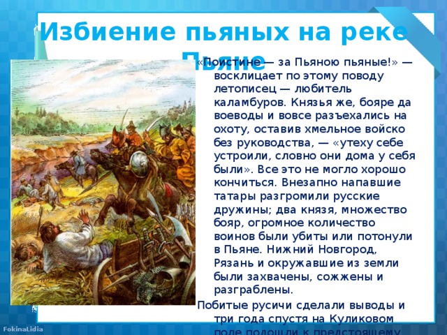 Избиение пьяных на реке Пьяне   «Поистине — за Пьяною пьяные!» — восклицает по этому поводу летописец — любитель каламбуров. Князья же, бояре да воеводы и вовсе разъехались на охоту, оставив хмельное войско без руководства, — «утеху себе устроили, словно они дома у себя были». Все это не могло хорошо кончиться. Внезапно напавшие татары разгромили русские дружины; два князя, множество бояр, огромное количество воинов были убиты или потонули в Пьяне. Нижний Новгород, Рязань и окружавшие из земли были захвачены, сожжены и разграблены. Побитые русичи сделали выводы и три года спустя на Куликовом поле подошли к предстоящему сражению более ответственно. 