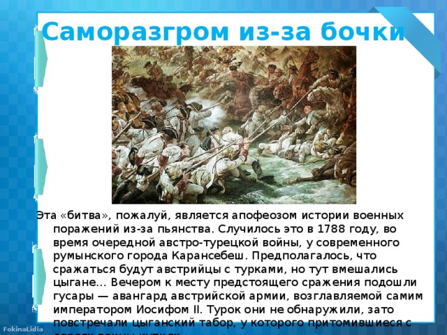 Саморазгром из-за бочки спирта   Эта «битва», пожалуй, является апофеозом истории военных поражений из-за пьянства. Случилось это в 1788 году, во время очередной австро-турецкой войны, у современного румынского города Карансебеш. Предполагалось, что сражаться будут австрийцы с турками, но тут вмешались цыгане… Вечером к месту предстоящего сражения подошли гусары — авангард австрийской армии, возглавляемой самим императором Иосифом II. Турок они не обнаружили, зато повстречали цыганский табор, у которого притомившиеся с дороги воины купили  несколько бочек шнапса . 