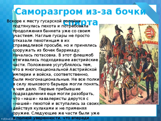 Саморазгром из-за бочки спирта Вскоре к месту гусарской попойки подтянулась пехота и потребовала продолжения банкета уже со своим участием. Наглые гусары не просто отказали пехотинцам в их справедливой просьбе, но и принялись сооружать из бочек баррикаду. Началась потасовка. В этот флешмоб втягивались подходившие австрийские части. Положение усугублялось тем, что в многонациональной Австрийской империи и войска, соответственно, были многонациональные. Не все полки в силу языкового барьера могли понять, в чем дело. Первые прибывшие подразделения еще могли разобрать, что «наши» кавалеристы дерутся с «нашей» пехотой и вступались за своих, действуя кулаками и не применяя оружие. Следующие же части были уже в полной уверенности, что впереди идет бой с турками, и принимались всерьез палить по «противнику». Так перебранка переросла в перестрелку. Наступившая ночь только усилила всеобщую неразбериху. 