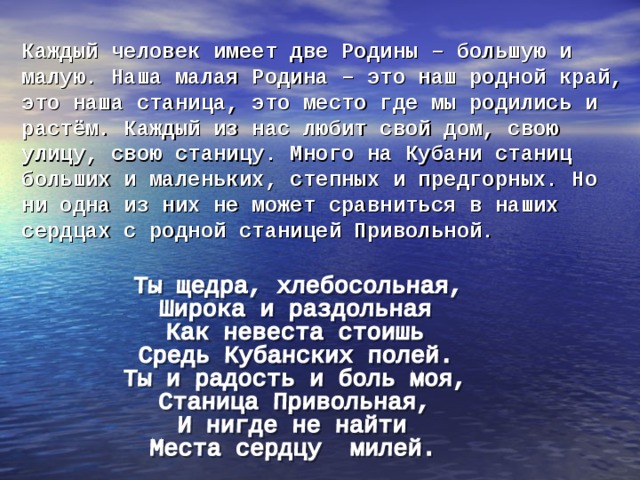 Каждый человек имеет две Родины – большую и  малую. Наша малая Родина – это наш родной край, это наша станица, это место где мы родились и растём. Каждый из нас любит свой дом, свою улицу, свою станицу. Много на Кубани станиц больших и маленьких, степных и предгорных. Но ни одна из них не может сравниться в наших сердцах с родной станицей Привольной.   