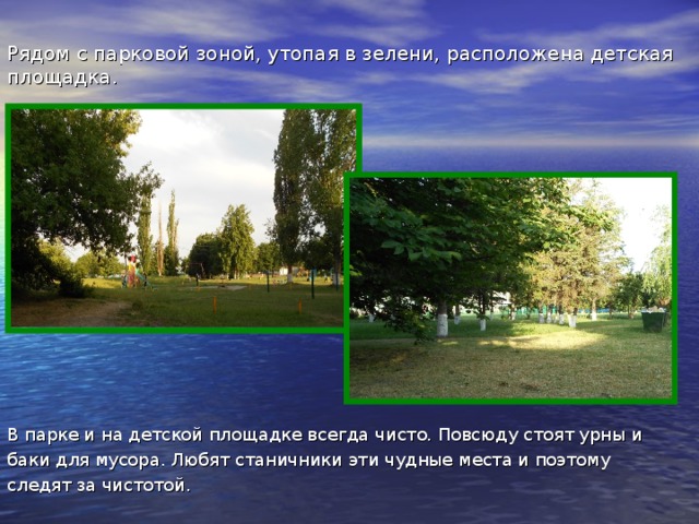 Рядом с парковой зоной, утопая в зелени, расположена детская площадка. В парке и на детской площадке всегда чисто. Повсюду стоят урны и баки для мусора. Любят станичники эти чудные места и поэтому следят за чистотой.  