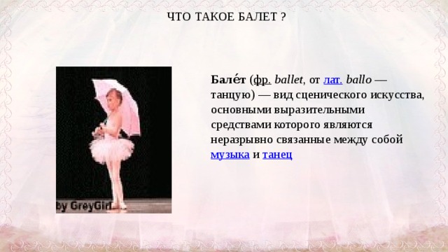 ЧТО ТАКОЕ БАЛЕТ ?   Бале́т ( фр.   ballet , от лат.   ballo  — танцую) — вид сценического искусства, основными выразительными средствами которого являются неразрывно связанные между собой музыка и танец  