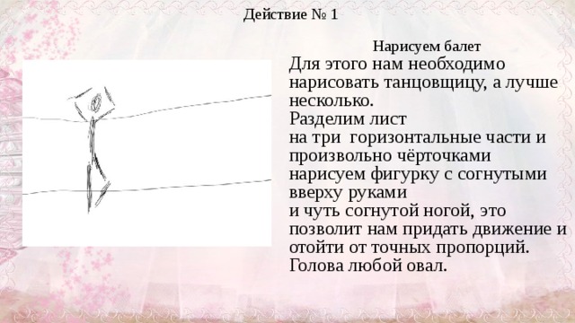 Действие № 1 Нарисуем балет  Для этого нам необходимо нарисовать танцовщицу, а лучше несколько. Разделим лист  на три  горизонтальные части и произвольно чёрточками нарисуем фигурку с согнутыми вверху руками  и чуть согнутой ногой, это позволит нам придать движение и отойти от точных пропорций.   Голова любой овал.     