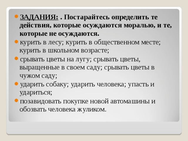 ЗАДАНИЯ:  . Постарайтесь определить те действия, ко­торые осуждаются моралью, и те, которые не осуждаются. курить в лесу; курить в общественном месте; курить в школьном возрасте; срывать цветы на лугу; срывать цветы, выращенные в своем саду; срывать цветы в чужом саду; ударить собаку; ударить человека; упасть и удариться; позавидовать покупке новой автомашины и обозвать человека жуликом. 