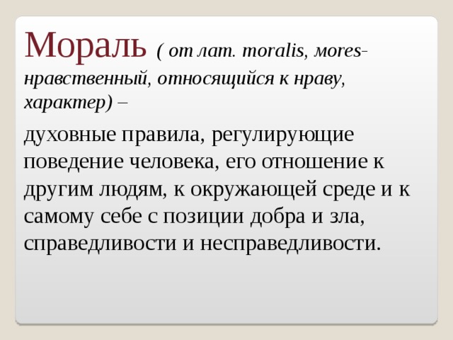 Мораль ( от лат. moralis ,  м ores- нравственный, относящийся к нраву, характер) – духовные правила, регулирующие поведение человека, его отношение к другим людям, к окружающей среде и к самому себе с позиции добра и зла, справедливости и несправедливости. 