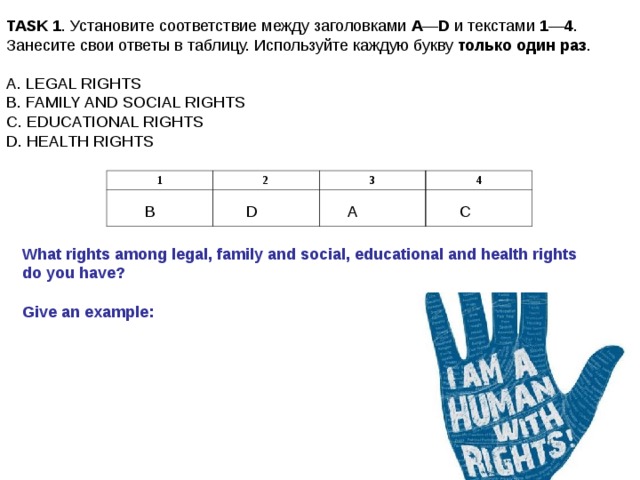 TASK 1 . Установите соответствие между заголовками А — D и текстами 1 — 4 . Занесите свои ответы в таблицу. Используйте каждую букву только один раз . A. LEGAL RIGHTS B. FAMILY AND SOCIAL RIGHTS C. EDUCATIONAL RIGHTS D. HEALTH RIGHTS 1 2 3 4 B D A C What rights among legal, family and social, educational and health rights do you have?  Give an example: