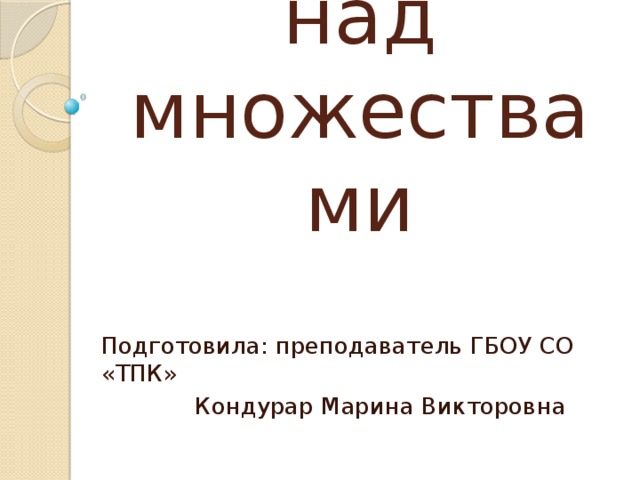 Операции над множествами Подготовила: преподаватель ГБОУ СО «ТПК»    Кондурар Марина Викторовна 