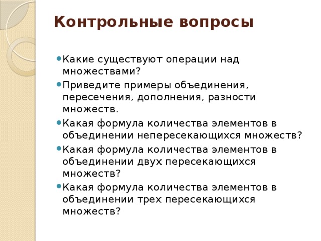 Контрольные вопросы   Какие существуют операции над множествами? Приведите примеры объединения, пересечения, дополнения, разности множеств. Какая формула количества элементов в объединении непересекающихся множеств? Какая формула количества элементов в объединении двух пересекающихся множеств? Какая формула количества элементов в объединении трех пересекающихся множеств? 