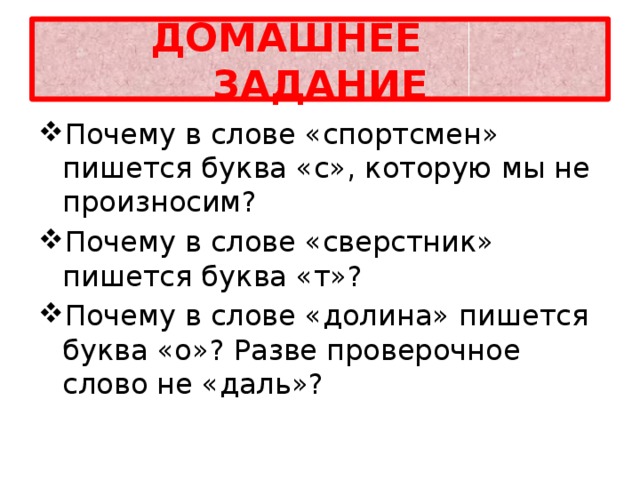 ДОМАШНЕЕ ЗАДАНИЕ Почему в слове «спортсмен» пишется буква «с», которую мы не произносим? Почему в слове «сверстник» пишется буква «т»? Почему в слове «долина» пишется буква «о»? Разве проверочное слово не «даль»? 