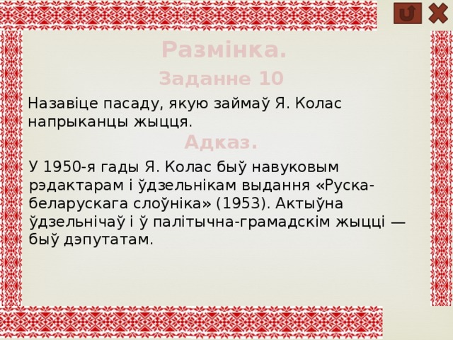 Размінка. Заданне 10 Назавіце пасаду, якую займаў Я. Колас напрыканцы жыцця. Адказ. У 1950-я гады Я. Колас быў навуковым рэдактарам і ўдзельнікам выдання «Руска-беларускага слоўніка» (1953). Актыўна ўдзельнічаў і ў палітычна-грамадскім жыцці — быў дэпутатам. 