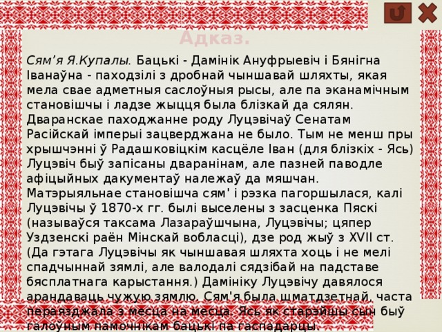 Адказ. Сям’я Я.Купалы. Бацькі - Дамінік Ануфрыевіч і Бянігна Іванаўна - паходзілі з дробнай чыншавай шляхты, якая мела свае адметныя саслоўныя рысы, але па эканамічным становішчы і ладзе жыцця была блізкай да сялян. Дваранскае паходжанне роду Луцэвічаў Сенатам Расійскай імперыі зацверджана не было. Тым не менш пры хрышчэнні ў Радашковіцкім касцёле Іван (для блізкіх - Ясь) Луцэвіч быў запісаны дваранінам, але пазней паводле афіцыйных дакументаў належаў да мяшчан. Матэрыяльнае становішча сям' і рэзка пагоршылася, калі Луцэвічы ў 1870-х гг. былі выселены з засценка Пяскі (называўся таксама Лазараўшчына, Луцэвічы; цяпер Уздзенскі раён Мінскай вобласці), дзе род жыў з XVII ст. (Да гэтага Луцэвічы як чыншавая шляхта хоць і не мелі спадчыннай зямлі, але валодалі сядзібай на падставе бясплатнага карыстання.) Дамініку Луцэвічу давялося арандаваць чужую зямлю. Сям'я была шматдзетнай, часта пераязджала з месца на месца. Ясь як старэйшы сын быў галоўным памочнікам бацькі па гаспадарцы. 