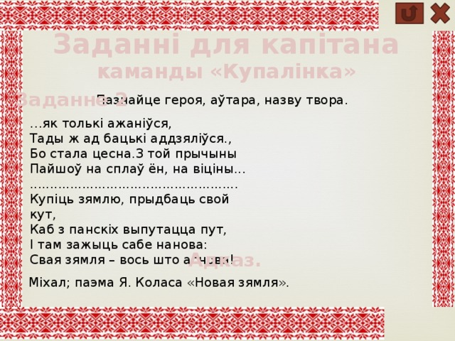 Заданні для капітана каманды «Купалінка» Заданне 2 Пазнайце героя, аўтара, назву твора. … як толькі ажаніўся, Тады ж ад бацькі аддзяліўся., Бо стала цесна.З той прычыны Пайшоў на сплаў ён, на віціны... .................................................... Купіць зямлю, прыдбаць свой кут, Каб з панскіх выпутацца пут, І там зажыць сабе нанова: Свая зямля – вось што аснова! Адказ. Міхал; паэма Я. Коласа «Новая зямля». 