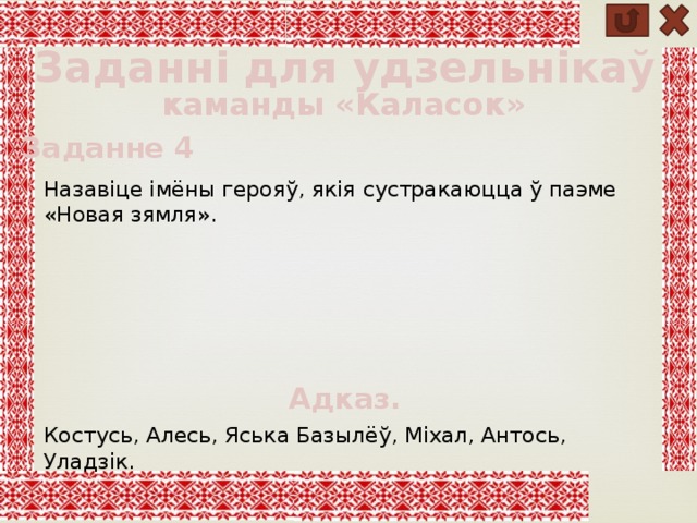 Заданні для удзельнікаў каманды «Каласок» Заданне 4 Назавіце імёны герояў, якія сустракаюцца ў паэме «Новая зямля». Адказ. Костусь, Алесь, Яська Базылёў, Міхал, Антось, Уладзік. 
