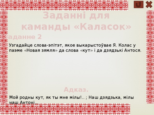 Заданні для каманды «Каласок»  Заданне 2 Узгадайце слова-эпітэт, якое выкарыстоўвае Я. Колас у паэме «Новая зямля» да слова «кут» і да дзядзькі Антося. Адказ. Мой родны кут, як ты мне мілы!.. ; Наш дзядзька, мілы наш Антоні... 
