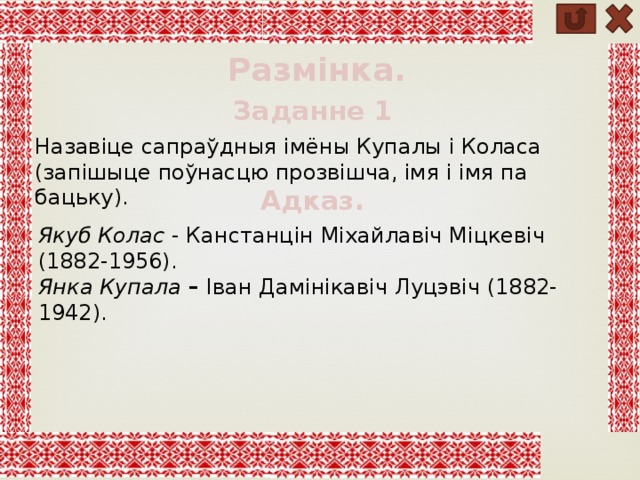 Размінка. Заданне 1 Назавіце сапраўдныя імёны Купалы і Коласа (запішыце поўнасцю прозвішча, імя і імя па бацьку). Адказ. Якуб Колас - Канстанцін Міхайлавіч Міцкевіч (1882-1956). Янка Купала – Іван Дамінікавіч Луцэвіч (1882-1942). 