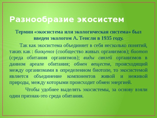 Разнообразие экосистем Термин «экосистема или экологическая система» был введен экологом А. Тенсли в 1935 году.  Так как экосистема объединяет в себя несколько понятий, таких как : биоценоз (сообщество живых организмов); биотоп (среда обитания организмов); виды связей организмов в данном ареале обитания; обмен веществ , происходящий между организмами в определенном биотопе, то экосистемой является объединение компонентов живой и неживой природы, между которыми происходит обмен энергией.  Чтобы удобнее выделять экосистемы, за основу взяли один признак-это среда обитания. 